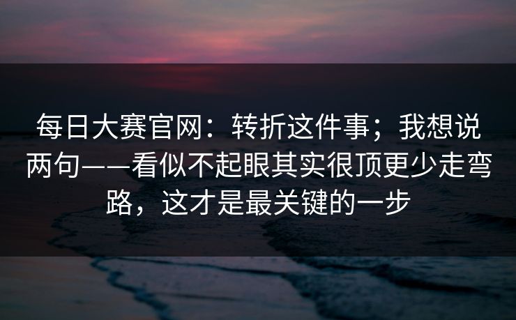 每日大赛官网：转折这件事；我想说两句——看似不起眼其实很顶更少走弯路，这才是最关键的一步