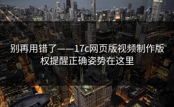 别再用错了——17c网页版视频制作版权提醒正确姿势在这里