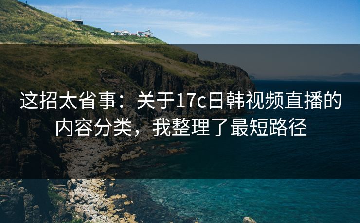 这招太省事：关于17c日韩视频直播的内容分类，我整理了最短路径