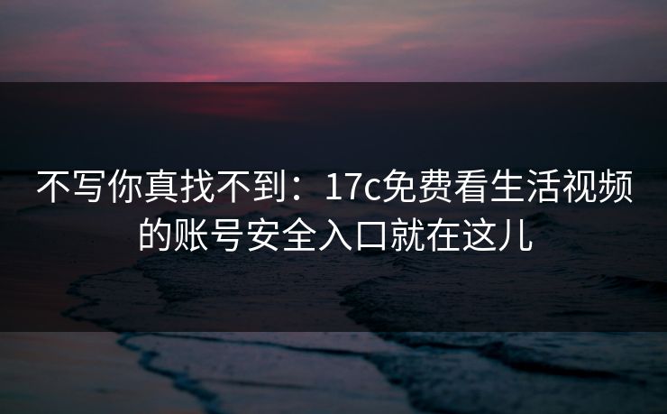 不写你真找不到：17c免费看生活视频的账号安全入口就在这儿